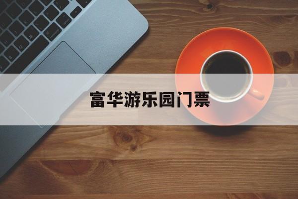 富华游乐园门票-富华游乐园门票哪里买便宜 富华游乐园门票-富华游乐园门票哪里买便宜