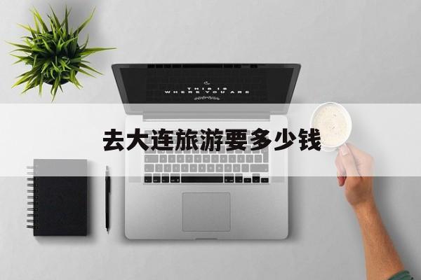 去大连旅游要多少钱-去大连旅游大概要多少钱 去大连旅游要多少钱-去大连旅游大概要多少钱