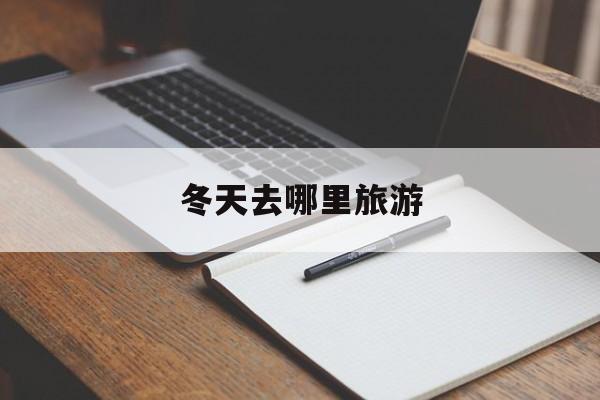 冬天去哪里旅游-现在这季节去哪里旅游比较好 冬天去哪里旅游-现在这季节去哪里旅游比较好