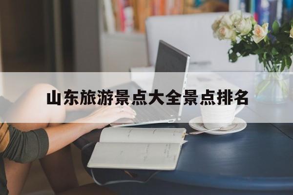 山东旅游景点大全景点排名-山东旅游景点大全景点排名济南